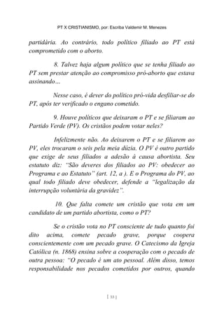 PT X CRISTIANISMO, por: Escriba Valdemir M. Menezes
partidária. Ao contrário, todo político filiado ao PT está
comprometido com o aborto.
8. Talvez haja algum político que se tenha filiado ao
PT sem prestar atenção ao compromisso pró-aborto que estava
assinando…
Nesse caso, é dever do político pró-vida desfiliar-se do
PT, após ter verificado o engano cometido.
9. Houve políticos que deixaram o PT e se filiaram ao
Partido Verde (PV). Os cristãos podem votar neles?
Infelizmente não. Ao deixarem o PT e se filiarem ao
PV, eles trocaram o seis pela meia dúzia. O PV é outro partido
que exige de seus filiados a adesão à causa abortista. Seu
estatuto diz: “São deveres dos filiados ao PV: obedecer ao
Programa e ao Estatuto” (art. 12, a ). E o Programa do PV, ao
qual todo filiado deve obedecer, defende a “legalização da
interrupção voluntária da gravidez”.
10. Que falta comete um cristão que vota em um
candidato de um partido abortista, como o PT?
Se o cristão vota no PT consciente de tudo quanto foi
dito acima, comete pecado grave, porque coopera
conscientemente com um pecado grave. O Catecismo da Igreja
Católica (n. 1868) ensina sobre a cooperação com o pecado de
outra pessoa: “O pecado é um ato pessoal. Além disso, temos
responsabilidade nos pecados cometidos por outros, quando
[ 55 ]
 