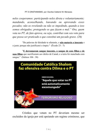 PT X CRISTIANISMO, por: Escriba Valdemir M. Menezes
neles cooperamos: participando neles direta e voluntariamente;
mandando, aconselhando, louvando ou aprovando esses
pecados; não os revelando ou não os impedindo, quando a isso
somos obrigados; protegendo os que fazem o mal.” Ora, quem
vota no PT, de fato aprova, ou seja, contribui com seu voto para
que possa ser praticado o que constitui um pecado grave. (26)
"De palavras de falsidade te afastarás, e não matarás o inocente e
o justo; porque não justificarei o ímpio." (Êxodo 23 : 7)
"E derramaram sangue inocente, o sangue de seus filhos e de
suas filhas que sacrificaram aos ídolos de Canaã; e a terra foi manchada com
sangue." (Salmos 106 : 38)
Cristãos que votam no PT deveriam mesmo ser
excluídos da igreja por está apoiando um regime criminoso, que
[ 56 ]
 