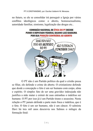 PT X CRISTIANISMO, por: Escriba Valdemir M. Menezes
no futuro, se ele se consolidar irá perseguir a Igreja por vários
conflitos ideológicos como: o aborto, homossexualismo,
autoridade familiar, sionismo, legalização das drogas etc..
O PT não é um Partido político da qual o cristão possa
se filiar, ele defende o crime do aborto. O cristianismo defende
que desde a concepção o feto é um ser humano com corpo, alma
e espírito. O simples fato de ser uma gravidez indesejada não
justifica a mãe matar e extrair de suas entranhas o indefeso ser
humano. O PT por isso já é um Partido tirano e assassino. Nesta
relação o PT jamais defende a parte mais fraca e indefesa, que é
o feto. O feto é um ser humano, não é um câncer. O salmista
Davi há tres mil anos descrevia nos Salmos o milagre da
formação fetal:
[ 57 ]
 