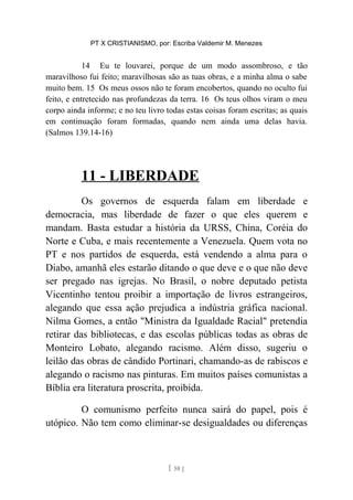 PT X CRISTIANISMO, por: Escriba Valdemir M. Menezes
14 Eu te louvarei, porque de um modo assombroso, e tão
maravilhoso fui feito; maravilhosas são as tuas obras, e a minha alma o sabe
muito bem. 15 Os meus ossos não te foram encobertos, quando no oculto fui
feito, e entretecido nas profundezas da terra. 16 Os teus olhos viram o meu
corpo ainda informe; e no teu livro todas estas coisas foram escritas; as quais
em continuação foram formadas, quando nem ainda uma delas havia.
(Salmos 139.14-16)
11 - LIBERDADE
Os governos de esquerda falam em liberdade e
democracia, mas liberdade de fazer o que eles querem e
mandam. Basta estudar a história da URSS, China, Coréia do
Norte e Cuba, e mais recentemente a Venezuela. Quem vota no
PT e nos partidos de esquerda, está vendendo a alma para o
Diabo, amanhã eles estarão ditando o que deve e o que não deve
ser pregado nas igrejas. No Brasil, o nobre deputado petista
Vicentinho tentou proibir a importação de livros estrangeiros,
alegando que essa ação prejudica a indústria gráfica nacional.
Nilma Gomes, a então "Ministra da Igualdade Racial" pretendia
retirar das bibliotecas, e das escolas públicas todas as obras de
Monteiro Lobato, alegando racismo. Além disso, sugeriu o
leilão das obras de cândido Portinari, chamando-as de rabiscos e
alegando o racismo nas pinturas. Em muitos países comunistas a
Bíblia era literatura proscrita, proibida.
O comunismo perfeito nunca sairá do papel, pois é
utópico. Não tem como eliminar-se desigualdades ou diferenças
[ 58 ]
 