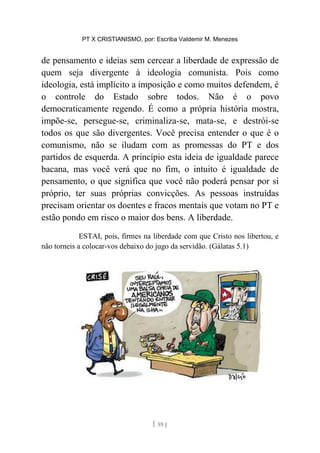 PT X CRISTIANISMO, por: Escriba Valdemir M. Menezes
de pensamento e ideias sem cercear a liberdade de expressão de
quem seja divergente à ideologia comunista. Pois como
ideologia, está implícito a imposição e como muitos defendem, é
o controle do Estado sobre todos. Não é o povo
democraticamente regendo. É como a própria história mostra,
impõe-se, persegue-se, criminaliza-se, mata-se, e destrói-se
todos os que são divergentes. Você precisa entender o que é o
comunismo, não se iludam com as promessas do PT e dos
partidos de esquerda. A princípio esta ideia de igualdade parece
bacana, mas você verá que no fim, o intuito é igualdade de
pensamento, o que significa que você não poderá pensar por si
próprio, ter suas próprias convicções. As pessoas instruídas
precisam orientar os doentes e fracos mentais que votam no PT e
estão pondo em risco o maior dos bens. A liberdade.
ESTAI, pois, firmes na liberdade com que Cristo nos libertou, e
não torneis a colocar-vos debaixo do jugo da servidão. (Gálatas 5.1)
[ 59 ]
 