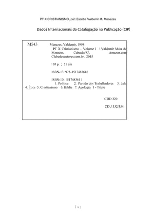 PT X CRISTIANISMO, por: Escriba Valdemir M. Menezes
Dados Internacionais da Catalogação na Publicação (CIP)
[ 6 ]
M543 Menezes, Valdemir, 1969
PT X Cristianismo – Volume I / Valdemir Mota de
Menezes, Cubatão/SP, Amazon.com
Clubedesautores.com.br, 2015
105 p. ; 21 cm
ISBN-13: 978-1517483616
ISBN-10: 1517483611
1. Política 2. Partido dos Trabalhadores 3. Lula
4. Ética 5. Cristianismo 6. Bíblia 7. Apologia I - Titulo
CDD 320
CDU 352/354
 