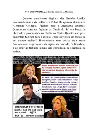 PT X CRISTIANISMO, por: Escriba Valdemir M. Menezes
Quantos americanos fugiram dos Estados Unidos
procurando uma vida melhor em Cuba? Ou quantos alemães da
Alemanha Ocidental fugiram para a Alemanha Oriental?
Quantos sul-coreanos fugiram da Coreia do Sul em busca de
liberdade e prosperidade na Coréia do Norte? Quantos europeus
ocidentais fugiram para a extinta União Sovietica em busca de
um mundo melhor? Sinceramente, uma pessoa cuja mente
funcione com os processos da lógica, da bondade, da liberdade,
e do amor ao trabalho jamais será comunista, ou socialista, ou
petista.
[ 60 ]
 