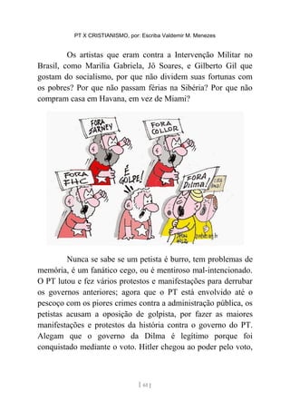 PT X CRISTIANISMO, por: Escriba Valdemir M. Menezes
Os artistas que eram contra a Intervenção Militar no
Brasil, como Marilia Gabriela, Jô Soares, e Gilberto Gil que
gostam do socialismo, por que não dividem suas fortunas com
os pobres? Por que não passam férias na Sibéria? Por que não
compram casa em Havana, em vez de Miami?
Nunca se sabe se um petista é burro, tem problemas de
memória, é um fanático cego, ou é mentiroso mal-intencionado.
O PT lutou e fez vários protestos e manifestações para derrubar
os governos anteriores; agora que o PT está envolvido até o
pescoço com os piores crimes contra a administração pública, os
petistas acusam a oposição de golpista, por fazer as maiores
manifestações e protestos da história contra o governo do PT.
Alegam que o governo da Dilma é legítimo porque foi
conquistado mediante o voto. Hitler chegou ao poder pelo voto,
[ 61 ]
 