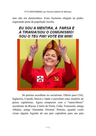 PT X CRISTIANISMO, por: Escriba Valdemir M. Menezes
mas não era democrático. Estes facínoras chegam ao poder,
enganando parte da população inculta.
Só petistas acreditam no socialismo. Olhem para USA,
Inglaterra, Canadá, Suécia e Japão e percebam estes modelos de
países capitalistas. Agora comparem com o “maravilhoso”
socialismo da Rússia, Coréia do Norte, Cuba, Venezuela, antiga
Albânia, antiga Alemanha Oriental. Petistas, quando vocês
viram alguém fugindo de um país capitalista para um país
[ 62 ]
 