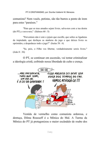 PT X CRISTIANISMO, por: Escriba Valdemir M. Menezes
comunista? Nem vocês, petistas, são tão burros a ponto de irem
para estes “paraísos.”
"Para que os teus amados sejam livres, salva-nos com a tua destra
(do PT), e ouve-nos;" (Salmos 60 : 5)
"Porventura não é este o jejum que escolhi, que soltes as ligaduras
da impiedade, que desfaças as ataduras do jugo e que deixes livres os
oprimidos, e despedaces todo o jugo?" (Isaías 58 : 6)
"Se, pois, o Filho vos libertar, verdadeiramente sereis livres."
(João 8 : 36)
O PT, se continuar em ascensão, vai tentar criminalizar
a ideologia cristã, coibindo nossa liberdade de culto e crença.
Vestida de vermelho como comunista ardorosa, e
dentuça, Dilma Rousseff é a Mônica do Mal. A Turma da
Mônica do PT já protagonizou o maior escândalo de roubo dos
[ 63 ]
 