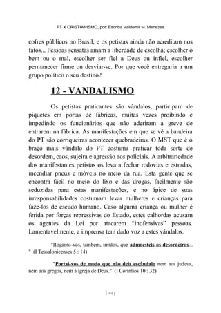 PT X CRISTIANISMO, por: Escriba Valdemir M. Menezes
cofres públicos no Brasil, e os petistas ainda não acreditam nos
fatos... Pessoas sensatas amam a liberdade de escolha; escolher o
bem ou o mal, escolher ser fiel a Deus ou infiel, escolher
permanecer firme ou desviar-se. Por que você entregaria a um
grupo político o seu destino?
12 - VANDALISMO
Os petistas praticantes são vândalos, participam de
piquetes em portas de fábricas, muitas vezes proibindo e
impedindo os funcionários que não aderiram a greve de
entrarem na fábrica. As manifestações em que se vê a bandeira
do PT são corriqueiras acontecer quebradeiras. O MST que é o
braço mais vândalo do PT costuma praticar toda sorte de
desordem, caos, sujeira e agressão aos policiais. A arbitrariedade
dos manifestantes petistas os leva a fechar rodovias e estradas,
incendiar pneus e móveis no meio da rua. Esta gente que se
encontra fácil no meio do lixo e das drogas, facilmente são
seduzidas para estas manifestações, e no ápice de suas
irresponsabilidades costumam levar mulheres e crianças para
faze-los de escudo humano. Caso alguma criança ou mulher é
ferida por forças repressivas do Estado, estes calhordas acusam
os agentes da Lei por atacarem “inofensivas” pessoas.
Lamentavelmente, a imprensa tem dado voz a estes vândalos.
"Rogamo-vos, também, irmãos, que admoesteis os desordeiros...
" (I Tessalonicenses 5 : 14)
"Portai-vos de modo que não deis escândalo nem aos judeus,
nem aos gregos, nem à igreja de Deus." (I Coríntios 10 : 32)
[ 64 ]
 