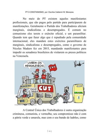 PT X CRISTIANISMO, por: Escriba Valdemir M. Menezes
No meio do PT existem aqueles manifestantes
profissionais, que são pagos pelo partido para participarem de
manifestações. Geralmente o Partido dos Trabalhadores aliciam
marginais, sindicalistas e desempregados. É comum no
comunismo eles terem o exército oficial, e um paramilitar.
Quando tem que fazer algo que é repudiado pela comunidade
internacional, eles mandam estes exércitos paramilitares de
marginais, sindicalistas e desempregados, como o governo de
Nicolas Maduro fez em 2015, mandando manifestantes para
impedir os senadores brasileiros de visitarem os presos políticos
na Venezuela.
A Central Única dos Trabalhadores é outra organização
criminosa, comunista, e vermelha; seu compromisso não é com
a pátria verde e amarela, mas com o seu bando de ladrões, como
[ 66 ]
 