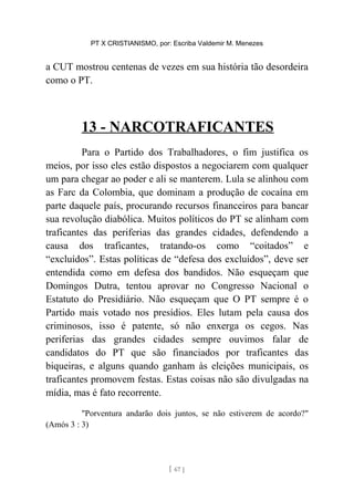 PT X CRISTIANISMO, por: Escriba Valdemir M. Menezes
a CUT mostrou centenas de vezes em sua história tão desordeira
como o PT.
13 - NARCOTRAFICANTES
Para o Partido dos Trabalhadores, o fim justifica os
meios, por isso eles estão dispostos a negociarem com qualquer
um para chegar ao poder e ali se manterem. Lula se alinhou com
as Farc da Colombia, que dominam a produção de cocaína em
parte daquele país, procurando recursos financeiros para bancar
sua revolução diabólica. Muitos políticos do PT se alinham com
traficantes das periferias das grandes cidades, defendendo a
causa dos traficantes, tratando-os como “coitados” e
“excluídos”. Estas políticas de “defesa dos excluídos”, deve ser
entendida como em defesa dos bandidos. Não esqueçam que
Domingos Dutra, tentou aprovar no Congresso Nacional o
Estatuto do Presidiário. Não esqueçam que O PT sempre é o
Partido mais votado nos presídios. Eles lutam pela causa dos
criminosos, isso é patente, só não enxerga os cegos. Nas
periferias das grandes cidades sempre ouvimos falar de
candidatos do PT que são financiados por traficantes das
biqueiras, e alguns quando ganham às eleições municipais, os
traficantes promovem festas. Estas coisas não são divulgadas na
mídia, mas é fato recorrente.
"Porventura andarão dois juntos, se não estiverem de acordo?"
(Amós 3 : 3)
[ 67 ]
 