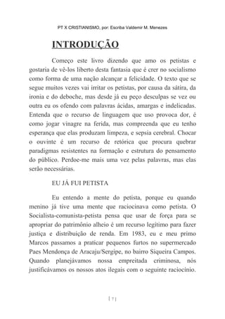 PT X CRISTIANISMO, por: Escriba Valdemir M. Menezes
INTRODUÇÃO
Começo este livro dizendo que amo os petistas e
gostaria de vê-los liberto desta fantasia que é crer no socialismo
como forma de uma nação alcançar a felicidade. O texto que se
segue muitos vezes vai irritar os petistas, por causa da sátira, da
ironia e do deboche, mas desde já eu peço desculpas se vez ou
outra eu os ofendo com palavras ácidas, amargas e indelicadas.
Entenda que o recurso de linguagem que uso provoca dor, é
como jogar vinagre na ferida, mas compreenda que eu tenho
esperança que elas produzam limpeza, e sepsia cerebral. Chocar
o ouvinte é um recurso de retórica que procura quebrar
paradigmas resistentes na formação e estrutura do pensamento
do público. Perdoe-me mais uma vez pelas palavras, mas elas
serão necessárias.
EU JÁ FUI PETISTA
Eu entendo a mente do petista, porque eu quando
menino já tive uma mente que raciocinava como petista. O
Socialista-comunista-petista pensa que usar de força para se
apropriar do patrimônio alheio é um recurso legítimo para fazer
justiça e distribuição de renda. Em 1983, eu e meu primo
Marcos passamos a praticar pequenos furtos no supermercado
Paes Mendonça de Aracaju/Sergipe, no bairro Siqueira Campos.
Quando planejávamos nossa empreitada criminosa, nós
justificávamos os nossos atos ilegais com o seguinte raciocínio.
[ 7 ]
 