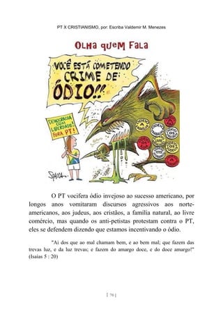 PT X CRISTIANISMO, por: Escriba Valdemir M. Menezes
O PT vocifera ódio invejoso ao sucesso americano, por
longos anos vomitaram discursos agressivos aos norte-
americanos, aos judeus, aos cristãos, a família natural, ao livre
comércio, mas quando os anti-petistas protestam contra o PT,
eles se defendem dizendo que estamos incentivando o ódio.
"Ai dos que ao mal chamam bem, e ao bem mal; que fazem das
trevas luz, e da luz trevas; e fazem do amargo doce, e do doce amargo!"
(Isaías 5 : 20)
[ 70 ]
 