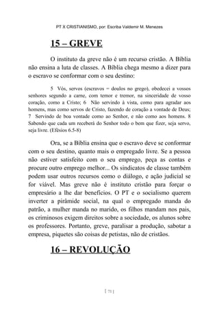 PT X CRISTIANISMO, por: Escriba Valdemir M. Menezes
15 – GREVE
O instituto da greve não é um recurso cristão. A Bíblia
não ensina a luta de classes. A Bíblia chega mesmo a dizer para
o escravo se conformar com o seu destino:
5 Vós, servos (escravos = doulos no grego), obedecei a vossos
senhores segundo a carne, com temor e tremor, na sinceridade de vosso
coração, como a Cristo; 6 Não servindo à vista, como para agradar aos
homens, mas como servos de Cristo, fazendo de coração a vontade de Deus;
7 Servindo de boa vontade como ao Senhor, e não como aos homens. 8
Sabendo que cada um receberá do Senhor todo o bem que fizer, seja servo,
seja livre. (Efésios 6.5-8)
Ora, se a Bíblia ensina que o escravo deve se conformar
com o seu destino, quanto mais o empregado livre. Se a pessoa
não estiver satisfeito com o seu emprego, peça as contas e
procure outro emprego melhor... Os sindicatos de classe também
podem usar outros recursos como o diálogo, e ação judicial se
for viável. Mas greve não é instituto cristão para forçar o
empresário a lhe dar benefícios. O PT e o socialismo querem
inverter a pirâmide social, na qual o empregado manda do
patrão, a mulher manda no marido, os filhos mandam nos pais,
os criminosos exigem direitos sobre a sociedade, os alunos sobre
os professores. Portanto, greve, paralisar a produção, sabotar a
empresa, piquetes são coisas de petistas, não de cristãos.
16 – REVOLUÇÃO
[ 71 ]
 