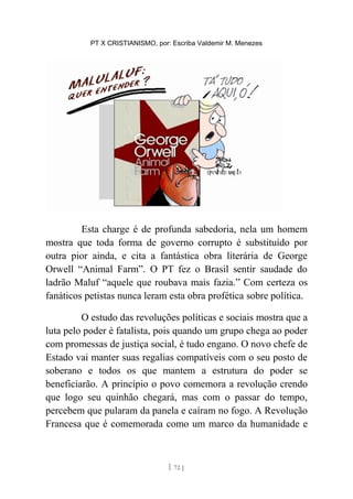PT X CRISTIANISMO, por: Escriba Valdemir M. Menezes
Esta charge é de profunda sabedoria, nela um homem
mostra que toda forma de governo corrupto é substituído por
outra pior ainda, e cita a fantástica obra literária de George
Orwell “Animal Farm”. O PT fez o Brasil sentir saudade do
ladrão Maluf “aquele que roubava mais fazia.” Com certeza os
fanáticos petistas nunca leram esta obra profética sobre política.
O estudo das revoluções políticas e sociais mostra que a
luta pelo poder é fatalista, pois quando um grupo chega ao poder
com promessas de justiça social, é tudo engano. O novo chefe de
Estado vai manter suas regalias compatíveis com o seu posto de
soberano e todos os que mantem a estrutura do poder se
beneficiarão. A princípio o povo comemora a revolução crendo
que logo seu quinhão chegará, mas com o passar do tempo,
percebem que pularam da panela e caíram no fogo. A Revolução
Francesa que é comemorada como um marco da humanidade e
[ 72 ]
 