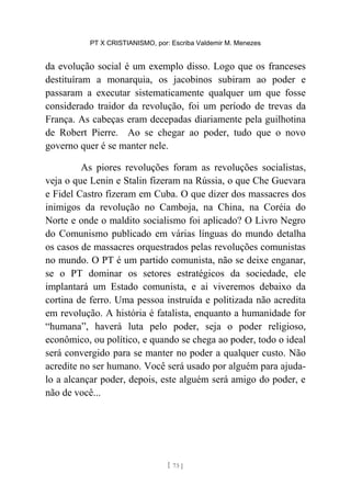 PT X CRISTIANISMO, por: Escriba Valdemir M. Menezes
da evolução social é um exemplo disso. Logo que os franceses
destituíram a monarquia, os jacobinos subiram ao poder e
passaram a executar sistematicamente qualquer um que fosse
considerado traidor da revolução, foi um período de trevas da
França. As cabeças eram decepadas diariamente pela guilhotina
de Robert Pierre. Ao se chegar ao poder, tudo que o novo
governo quer é se manter nele.
As piores revoluções foram as revoluções socialistas,
veja o que Lenin e Stalin fizeram na Rússia, o que Che Guevara
e Fidel Castro fizeram em Cuba. O que dizer dos massacres dos
inimigos da revolução no Camboja, na China, na Coréia do
Norte e onde o maldito socialismo foi aplicado? O Livro Negro
do Comunismo publicado em várias línguas do mundo detalha
os casos de massacres orquestrados pelas revoluções comunistas
no mundo. O PT é um partido comunista, não se deixe enganar,
se o PT dominar os setores estratégicos da sociedade, ele
implantará um Estado comunista, e ai viveremos debaixo da
cortina de ferro. Uma pessoa instruída e politizada não acredita
em revolução. A história é fatalista, enquanto a humanidade for
“humana”, haverá luta pelo poder, seja o poder religioso,
econômico, ou político, e quando se chega ao poder, todo o ideal
será convergido para se manter no poder a qualquer custo. Não
acredite no ser humano. Você será usado por alguém para ajuda-
lo a alcançar poder, depois, este alguém será amigo do poder, e
não de você...
[ 73 ]
 