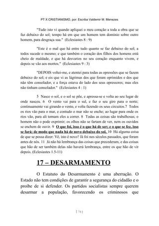 PT X CRISTIANISMO, por: Escriba Valdemir M. Menezes
"Tudo isto vi quando apliquei o meu coração a toda a obra que se
faz debaixo do sol; tempo há em que um homem tem domínio sobre outro
homem, para desgraça sua." (Eclesiastes 8 : 9)
"Este é o mal que há entre tudo quanto se faz debaixo do sol; a
todos sucede o mesmo; e que também o coração dos filhos dos homens está
cheio de maldade, e que há desvarios no seu coração enquanto vivem, e
depois se vão aos mortos." (Eclesiastes 9 : 3)
"DEPOIS voltei-me, e atentei para todas as opressões que se fazem
debaixo do sol; e eis que vi as lágrimas dos que foram oprimidos e dos que
não têm consolador, e a força estava do lado dos seus opressores; mas eles
não tinham consolador." (Eclesiastes 4 : 1)
5 Nasce o sol, e o sol se põe, e apressa-se e volta ao seu lugar de
onde nasceu. 6 O vento vai para o sul, e faz o seu giro para o norte;
continuamente vai girando o vento, e volta fazendo os seus circuitos.7 Todos
os rios vão para o mar, e contudo o mar não se enche; ao lugar para onde os
rios vão, para ali tornam eles a correr. 8 Todas as coisas são trabalhosas; o
homem não o pode exprimir; os olhos não se fartam de ver, nem os ouvidos
se enchem de ouvir. 9 O que foi, isso é o que há de ser; e o que se fez, isso
se fará; de modo que nada há de novo debaixo do sol. 10 Há alguma coisa
de que se possa dizer: Vê, isto é novo? Já foi nos séculos passados, que foram
antes de nós. 11 Já não há lembrança das coisas que precederam, e das coisas
que hão de ser também delas não haverá lembrança, entre os que hão de vir
depois. (Eclesiastes 1.5-11)
17 – DESARMAMENTO
O Estatuto do Desarmamento é uma aberração. O
Estado não tem condições de garantir a segurança do cidadão e o
proíbe de si defender. Os partidos socialistas sempre querem
desarmar a população, favorecendo os criminosos que
[ 74 ]
 