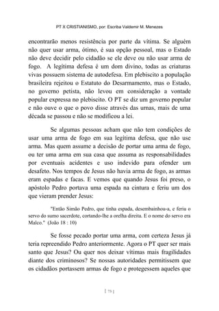 PT X CRISTIANISMO, por: Escriba Valdemir M. Menezes
encontrarão menos resistência por parte da vítima. Se alguém
não quer usar arma, ótimo, é sua opção pessoal, mas o Estado
não deve decidir pelo cidadão se ele deve ou não usar arma de
fogo. A legítima defesa é um dom divino, todas as criaturas
vivas possuem sistema de autodefesa. Em plebiscito a população
brasileira rejeitou o Estatuto do Desarmamento, mas o Estado,
no governo petista, não levou em consideração a vontade
popular expressa no plebiscito. O PT se diz um governo popular
e não ouve o que o povo disse através das urnas, mais de uma
década se passou e não se modificou a lei.
Se algumas pessoas acham que não tem condições de
usar uma arma de fogo em sua legítima defesa, que não use
arma. Mas quem assume a decisão de portar uma arma de fogo,
ou ter uma arma em sua casa que assuma as responsabilidades
por eventuais acidentes e uso indevido para ofender um
desafeto. Nos tempos de Jesus não havia arma de fogo, as armas
eram espadas e facas. E vemos que quando Jesus foi preso, o
apóstolo Pedro portava uma espada na cintura e feriu um dos
que vieram prender Jesus:
"Então Simão Pedro, que tinha espada, desembainhou-a, e feriu o
servo do sumo sacerdote, cortando-lhe a orelha direita. E o nome do servo era
Malco." (João 18 : 10)
Se fosse pecado portar uma arma, com certeza Jesus já
teria repreendido Pedro anteriormente. Agora o PT quer ser mais
santo que Jesus? Ou quer nos deixar vítimas mais fragilidades
diante dos criminosos? Se nossas autoridades permitissem que
os cidadãos portassem armas de fogo e protegessem aqueles que
[ 75 ]
 