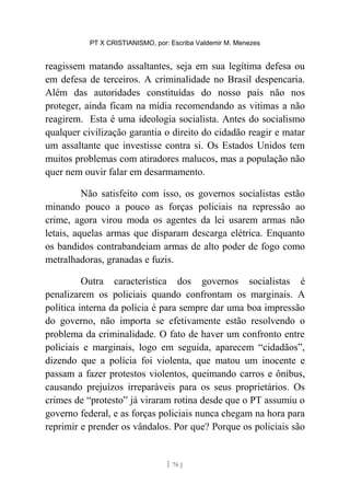 PT X CRISTIANISMO, por: Escriba Valdemir M. Menezes
reagissem matando assaltantes, seja em sua legítima defesa ou
em defesa de terceiros. A criminalidade no Brasil despencaria.
Além das autoridades constituídas do nosso país não nos
proteger, ainda ficam na mídia recomendando as vitimas a não
reagirem. Esta é uma ideologia socialista. Antes do socialismo
qualquer civilização garantia o direito do cidadão reagir e matar
um assaltante que investisse contra si. Os Estados Unidos tem
muitos problemas com atiradores malucos, mas a população não
quer nem ouvir falar em desarmamento.
Não satisfeito com isso, os governos socialistas estão
minando pouco a pouco as forças policiais na repressão ao
crime, agora virou moda os agentes da lei usarem armas não
letais, aquelas armas que disparam descarga elétrica. Enquanto
os bandidos contrabandeiam armas de alto poder de fogo como
metralhadoras, granadas e fuzis.
Outra característica dos governos socialistas é
penalizarem os policiais quando confrontam os marginais. A
política interna da polícia é para sempre dar uma boa impressão
do governo, não importa se efetivamente estão resolvendo o
problema da criminalidade. O fato de haver um confronto entre
policiais e marginais, logo em seguida, aparecem “cidadãos”,
dizendo que a polícia foi violenta, que matou um inocente e
passam a fazer protestos violentos, queimando carros e ônibus,
causando prejuízos irreparáveis para os seus proprietários. Os
crimes de “protesto” já viraram rotina desde que o PT assumiu o
governo federal, e as forças policiais nunca chegam na hora para
reprimir e prender os vândalos. Por que? Porque os policiais são
[ 76 ]
 