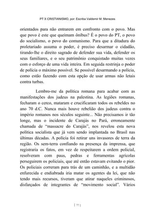 PT X CRISTIANISMO, por: Escriba Valdemir M. Menezes
orientados para não entrarem em confronto com o povo. Mas
que povo é este que queimam ônibus? É o povo do PT, o povo
do socialismo, o povo do comunismo. Para que a ditadura do
proletariado assuma o poder, é preciso desarmar o cidadão,
tirando-lhe o direito sagrado de defender sua vida, defender os
seus familiares, e o seu patrimônio conquistado muitas vezes
com o esforço de uma vida inteira. Em seguida restrinja o poder
de polícia o máximo possível. Se possível desarmando a polícia,
como estão fazendo com esta opção de usar armas não letais
contra turbas.
Lembro-me da política romana para acabar com as
manifestações dos judeus na palestina. As legiões romanas,
fecharam o cerco, mataram e crucificaram todos os rebeldes no
ano 70 d.C. Nunca mais houve rebelião dos judeus contra o
império romanos nos séculos seguinte... Não precisamos ir tão
longe, mas o incidente de Carajás no Pará, erroneamente
chamada de “massacre do Carajás”, nos revelou esta nova
política socialista que já vem sendo implantada no Brasil nas
últimas décadas. A polícia foi retirar uns invasores de terra da
região. Os sem-terra confiando na presença da imprensa, que
registraria os fatos, em vez de respeitarem a ordem policial,
resolveram com paus, pedras e ferramentas agrícolas
perseguirem os policiais, que até então estavam evitando o pior.
Os policiais correram para trás de um caminhão, e a multidão
enfurecida e endiabrada iria matar os agentes da lei, que não
tendo mais recursos, tiveram que atirar naqueles criminosos,
disfarçados de integrantes de “movimento social”. Vários
[ 77 ]
 