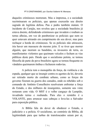PT X CRISTIANISMO, por: Escriba Valdemir M. Menezes
daqueles criminosos morreram. Mas a imprensa, e a sociedade
recriminaram os policiais, que apenas exercerão seu direito
sagrado de legítima defesa. Pau e pedra também matam. O
incidente de Carajás, nos revelou que a sociedade brasileira já
estava doente, defendendo criminosos que invadem e roubam as
terras alheias, em vez de parabenizar os policiais que nem se
quer estavam atirando em cumprimento do seu dever, mas para
rechaçar a horda de criminosos. Se os policiais não atirassem,
iria haver um massacre do mesmo jeito. E se tiver que morrer
alguém, que morram os bandidos, os invasores de terra, os
manifestantes violentos que queimam veículos e fecham as vias
públicas deste país. Desde que o socialismo petista, se tornou
filosofia de parte do povo brasileiro agora se tornou frequente os
vândalos queimarem ônibus e fecharem rodovias.
A polícia tem o monopólio da força, da violência e da
espada, qualquer que se insurgir contra os agentes da lei, deveria
ser retirado morto do combate urbano, como as forças do
governo fizeram na guerra dos canudos, onde os rebeldes sob o
comando de Antônio Conselheiro resolveram enfrentar a força
do Estado, e dos milhares de insurgentes, somente uns vinte
restaram com vida. O MST é o velho cangaço de Lampião,
invadindo terras e roubando. Para eles o remédio é a
VOLANTE, para arrancar suas cabeças e leva-las a Salvador
para exposição pública.
A Bíblia fala do dever de obedecer o Estado, o
judiciário e a polícia. O socialismo, ao contrário da Bíblia, dá
legitimidade para que turbas de transloucados saiam por ai,
[ 78 ]
 