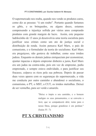 PT X CRISTIANISMO, por: Escriba Valdemir M. Menezes
O supermercado nos rouba, quando nos vende os produtos caros,
como diz as pessoas: “é um roubo”. Portanto quando furtamos
os gibis, e os brinquedos, ou alguns doces, estamos
compensando a injustiça sofrida por vários anos comprando
produtos com grande margem de lucro. Assim, este pequeno
ladrãozinho de 13 anos já desenvolvia uma teoria socialista para
justificar seus crimes como um ato de justiça social e
distribuição de renda. Assim pensava Karl Marx, o pais do
comunismo, e o formulador da teoria do socialismo. Karl Marx
era preguiçoso, não gostava de trabalhar, como seus irmãos
judeus. Enquanto os demais judeus enriqueciam por economizar,
ajuntar riquezas e depois emprestar dinheiro a juros, Karl Marx
era um judeu na contra-mão, pois em vez de emprestar, pedia
emprestado, e sempre estava endividado, e para justificar seu
fracasso, culpava os ricos pela sua pobreza. Depois de passar
duas vezes apuros com os seguranças do supermercado, a vida
me conduziu por outro caminho e abandonei o socialismo, o
comunismo, o PT, o MST, a CUT, os irmãos metralhas. Deixei
de ser vermelho, para ser verde e amarelo.
"Deixe o ímpio o seu caminho, e o homem
maligno os seus pensamentos, e se converta a
Javé, que se compadecerá dele; torne para o
nosso Deus, porque grandioso é em perdoar."
(Isaías 55 : 7)
PT X CRISTIANISMO
[ 8 ]
 