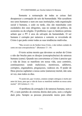 PT X CRISTIANISMO, por: Escriba Valdemir M. Menezes
Somente a restauração de todas as coisas fará
desaparecer a corrupção do seio da humanidade. Não acreditem
nos seres humanos e nem em suas instituições, toda organização
social é humana, e cedo ou tarde, elas são manchadas com
escândalos dos seus dirigentes, seja no campo da política, da
economia ou da religião. O problema é que os fanáticos petistas
acham que o PT é arca da salvação da humanidade. O ser
humano é corrupto por natureza e somente se revestindo de
Cristo é que pode conter todas as suas tendências malévolas.
"Mas revesti-vos do Senhor Jesus Cristo, e não tenhais cuidado da
carne em suas concupiscências." (Romanos 13 : 14)
O texto acima mostra que devemos se encher de Cristo
e não dar brecha para os desejos (concupiscências) da natureza
humana (carne). Quando nos convertemos a Cristo é preciso que
a vida de Jesus se manifeste em nossa vida, caso contrário,
continuaremos sendo maliciosos, mentirosos, adúlteros,
corruptos, enganadores, preguiçosos, vaidosos etc. O poder de
Deus precisa suplantar a nossa carne (natureza) mortal, não uma
só vez, mas todos os dias.
"E assim nós, que vivemos, estamos sempre entregues à morte por
amor de Jesus, para que a vida de Jesus se manifeste também na nossa carne
mortal." (II Coríntios 4 : 11)
O problema da corrupção é de natureza humana, nem o
PT, e nem partidos de extrema direita dará jeito, nem a religião
dará jeito. Sempre as pessoas procurarão meios para obter
[ 80 ]
 