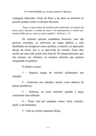 PT X CRISTIANISMO, por: Escriba Valdemir M. Menezes
vantagens indevidas. Cheio de Deus e do amor ao próximo as
pessoas podem conter os desejos da carne:
"Entre os quais todos nós também antes andávamos nos desejos da
nossa carne, fazendo a vontade da carne e dos pensamentos; e éramos por
natureza filhos da ira, como os outros também." (Efésios 2 : 3)
Os eleitores querem candidatos honestos, mas são
pessoas corruptas, se estiverem no cargo público e com
facilidades de enriquecer com a politica, a maioria vai optar pelo
desejo da carne, isto é, se aproveitar da ocasião. Esses dias
recebi em uma rede social uma lista de 30 comportamentos que
são comuns aos eleitores, os mesmos eleitores que querem
integridade na politica:
O eleitor é assim:
1 – Saqueia cargas de veículos acidentados nas
estradas.
2 – Estaciona nas calçadas, muitas vezes debaixo de
placas proibitivas.
3 – Suborna, ou tenta subornar quando é pego
cometendo uma infração.
4 – Troca voto por qualquer coisas: areia, cimento,
tijolo, e até dentadura.
5 – Fala no celular enquanto dirige.
[ 81 ]
 