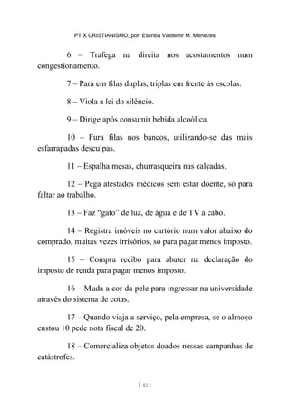 PT X CRISTIANISMO, por: Escriba Valdemir M. Menezes
6 – Trafega na direita nos acostamentos num
congestionamento.
7 – Para em filas duplas, triplas em frente às escolas.
8 – Viola a lei do silêncio.
9 – Dirige após consumir bebida alcoólica.
10 – Fura filas nos bancos, utilizando-se das mais
esfarrapadas desculpas.
11 – Espalha mesas, churrasqueira nas calçadas.
12 – Pega atestados médicos sem estar doente, só para
faltar ao trabalho.
13 – Faz “gato” de luz, de água e de TV a cabo.
14 – Registra imóveis no cartório num valor abaixo do
comprado, muitas vezes irrisórios, só para pagar menos imposto.
15 – Compra recibo para abater na declaração do
imposto de renda para pagar menos imposto.
16 – Muda a cor da pele para ingressar na universidade
através do sistema de cotas.
17 – Quando viaja a serviço, pela empresa, se o almoço
custou 10 pede nota fiscal de 20.
18 – Comercializa objetos doados nessas campanhas de
catástrofes.
[ 82 ]
 