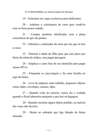 PT X CRISTIANISMO, por: Escriba Valdemir M. Menezes
19 – Estaciona em vagas exclusivas para deficientes.
20 – Adultera o velocímetro do carro para vendê-lo
com se fosse pouco rodado.
21 – Compra produtos falsificados com a plena
consciência de que são piratas.
22 – Substitui o catalisador do carro por um que só tem
a casca.
23 – Diminui a idade do filho para que este passe por
baixo da roleta do ônibus, sem pagar passagem.
24 – Emplaca o carro fora do seu domicílio para pagar
menos IPVA.
25 – Frequenta os caça-níqueis e faz uma fezinha no
jogo do bicho.
26 – Leva da empresa onde trabalha, pequenos objetos
como clipes, envelopes, canetas, lápis.
27 – Quando volta do exterior, nunca diz a verdade
quando o fiscal aduaneiro pergunta o que traz na bagagem.
28 – Quando encontra algum objeto perdido, na maioria
das vezes não devolve.
29 – Mente ao cobrador que liga falando da fatura
atrasada.
[ 83 ]
 