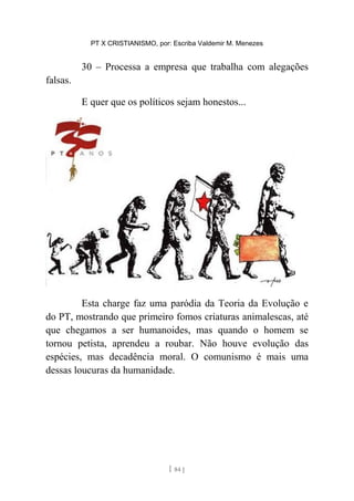 PT X CRISTIANISMO, por: Escriba Valdemir M. Menezes
30 – Processa a empresa que trabalha com alegações
falsas.
E quer que os políticos sejam honestos...
Esta charge faz uma paródia da Teoria da Evolução e
do PT, mostrando que primeiro fomos criaturas animalescas, até
que chegamos a ser humanoides, mas quando o homem se
tornou petista, aprendeu a roubar. Não houve evolução das
espécies, mas decadência moral. O comunismo é mais uma
dessas loucuras da humanidade.
[ 84 ]
 