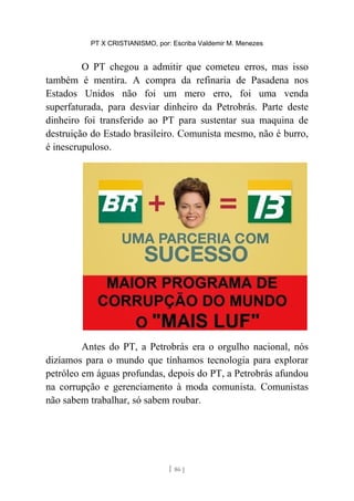 PT X CRISTIANISMO, por: Escriba Valdemir M. Menezes
O PT chegou a admitir que cometeu erros, mas isso
também é mentira. A compra da refinaria de Pasadena nos
Estados Unidos não foi um mero erro, foi uma venda
superfaturada, para desviar dinheiro da Petrobrás. Parte deste
dinheiro foi transferido ao PT para sustentar sua maquina de
destruição do Estado brasileiro. Comunista mesmo, não é burro,
é inescrupuloso.
Antes do PT, a Petrobrás era o orgulho nacional, nós
dizíamos para o mundo que tínhamos tecnologia para explorar
petróleo em águas profundas, depois do PT, a Petrobrás afundou
na corrupção e gerenciamento à moda comunista. Comunistas
não sabem trabalhar, só sabem roubar.
[ 86 ]
 