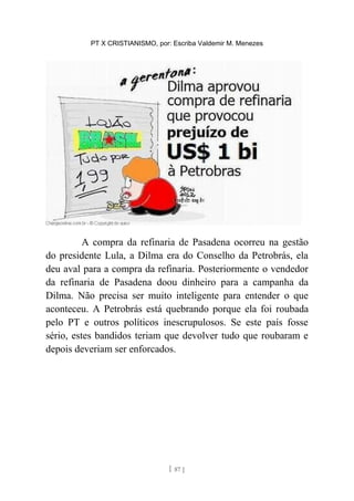 PT X CRISTIANISMO, por: Escriba Valdemir M. Menezes
A compra da refinaria de Pasadena ocorreu na gestão
do presidente Lula, a Dilma era do Conselho da Petrobrás, ela
deu aval para a compra da refinaria. Posteriormente o vendedor
da refinaria de Pasadena doou dinheiro para a campanha da
Dilma. Não precisa ser muito inteligente para entender o que
aconteceu. A Petrobrás está quebrando porque ela foi roubada
pelo PT e outros políticos inescrupulosos. Se este país fosse
sério, estes bandidos teriam que devolver tudo que roubaram e
depois deveriam ser enforcados.
[ 87 ]
 