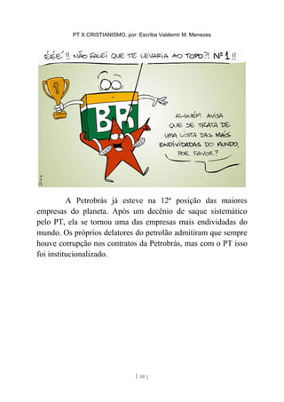 PT X CRISTIANISMO, por: Escriba Valdemir M. Menezes
A Petrobrás já esteve na 12ª posição das maiores
empresas do planeta. Após um decênio de saque sistemático
pelo PT, ela se tornou uma das empresas mais endividadas do
mundo. Os próprios delatores do petrolão admitiram que sempre
houve corrupção nos contratos da Petrobrás, mas com o PT isso
foi institucionalizado.
[ 88 ]
 