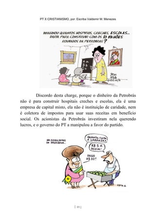 PT X CRISTIANISMO, por: Escriba Valdemir M. Menezes
Discordo desta charge, porque o dinheiro da Petrobrás
não é para construir hospitais creches e escolas, ela é uma
empresa de capital misto, ela não é instituição de caridade, nem
é coletora de impostos para usar suas receitas em benefício
social. Os acionistas da Petrobrás investiram nela querendo
lucros, e o governo do PT a manipulou a favor do partido.
[ 89 ]
 