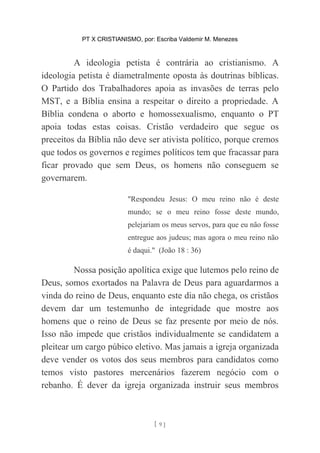 PT X CRISTIANISMO, por: Escriba Valdemir M. Menezes
A ideologia petista é contrária ao cristianismo. A
ideologia petista é diametralmente oposta às doutrinas bíblicas.
O Partido dos Trabalhadores apoia as invasões de terras pelo
MST, e a Bíblia ensina a respeitar o direito a propriedade. A
Bíblia condena o aborto e homossexualismo, enquanto o PT
apoia todas estas coisas. Cristão verdadeiro que segue os
preceitos da Bíblia não deve ser ativista político, porque cremos
que todos os governos e regimes políticos tem que fracassar para
ficar provado que sem Deus, os homens não conseguem se
governarem.
"Respondeu Jesus: O meu reino não é deste
mundo; se o meu reino fosse deste mundo,
pelejariam os meus servos, para que eu não fosse
entregue aos judeus; mas agora o meu reino não
é daqui." (João 18 : 36)
Nossa posição apolítica exige que lutemos pelo reino de
Deus, somos exortados na Palavra de Deus para aguardarmos a
vinda do reino de Deus, enquanto este dia não chega, os cristãos
devem dar um testemunho de integridade que mostre aos
homens que o reino de Deus se faz presente por meio de nós.
Isso não impede que cristãos individualmente se candidatem a
pleitear um cargo púbico eletivo. Mas jamais a igreja organizada
deve vender os votos dos seus membros para candidatos como
temos visto pastores mercenários fazerem negócio com o
rebanho. É dever da igreja organizada instruir seus membros
[ 9 ]
 