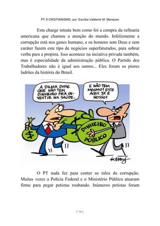 PT X CRISTIANISMO, por: Escriba Valdemir M. Menezes
Esta charge retrata bem como foi a compra da refinaria
americana que chamou a atenção do mundo. Infelizmente a
corrupção está nos genes humano, e os homens sem Deus e sem
caráter fazem este tipo de negócios superfaturados, para sobrar
verba para a propina. Isso acontece na inciativa privada também,
mas é especialidade da administração pública. O Partido dos
Trabalhadores não é igual aos outros... Eles foram os piores
ladrões da história do Brasil.
O PT nada fez para conter os ralos da corrupção.
Muitas vezes a Polícia Federal e o Ministério Público atuaram
firme para pegar petistas roubando. Inúmeros petistas foram
[ 90 ]
 