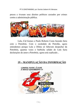 PT X CRISTIANISMO, por: Escriba Valdemir M. Menezes
presos e tiveram seus direitos políticos cassados por crimes
contra a administração pública.
Lula, Cid Gomes e Paulo Roberto Costa fazendo farra
com a Petrobrás. Com o escândalo do Petrolão, agora
entendemos porque Lula e Dilma só faltavam despachar da
Petrobrás, quantas vezes o barbicha safado do Lula fazia
declarações de amor a Petrobrás, agora está explicado...
19 – MANIPULAÇÃO DA INFORMAÇÃO
[ 91 ]
 
