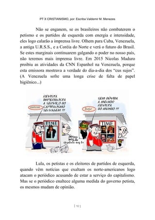 PT X CRISTIANISMO, por: Escriba Valdemir M. Menezes
Não se enganem, se os brasileiros não combaterem o
petismo e os partidos de esquerda com energia e intensidade,
eles logo calarão a imprensa livre. Olhem para Cuba, Venezuela,
a antiga U.R.S.S., e a Coréia do Norte e verá o futuro do Brasil.
Se estes marginais continuarem galgando o poder no nosso país,
não teremos mais imprensa livre. Em 2015 Nicolas Maduro
proibiu as atividades da CNN Espanhol na Venezuela, porque
esta emissora mostrava a verdade do dia-a-dia dos “cus sujos”.
(A Venezuela sofre uma longa crise de falta de papel
higiênico...)
Lula, os petistas e os eleitores de partidos de esquerda,
quando vêm notícias que exaltam os norte-americanos logo
atacam o periódico acusando de estar a serviço do capitalismo.
Mas se o periódico enaltece alguma medida do governo petista,
os mesmos mudam de opinião.
[ 92 ]
 