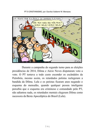 PT X CRISTIANISMO, por: Escriba Valdemir M. Menezes
Durante a campanha do segundo turno para as eleições
presidências de 2014, Dilma e Aécio Neves disputaram voto a
voto. O PT tentava a todo custo esconder os escândalos da
Petrobrás, mesmo assim, os retardados petistas reelegeram a
bandida da Dilma. Lula e os petistas ficaram anos negando o
esquema do mensalão, quando qualquer pessoa inteligente
percebia que o esquema era criminoso e comandado pelo PT,
não adiantou nada, os retardados mentais elegeram Dilma como
sucessora da Besta Apocalíptica do Brasil (Lula).
[ 93 ]
 