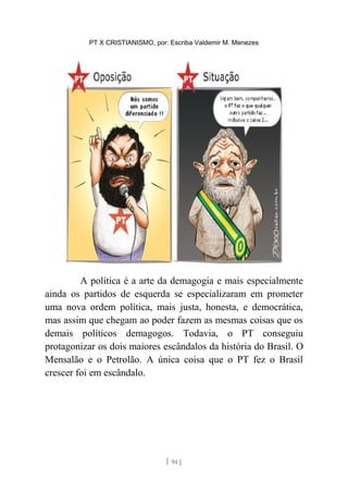 PT X CRISTIANISMO, por: Escriba Valdemir M. Menezes
A política é a arte da demagogia e mais especialmente
ainda os partidos de esquerda se especializaram em prometer
uma nova ordem política, mais justa, honesta, e democrática,
mas assim que chegam ao poder fazem as mesmas coisas que os
demais políticos demagogos. Todavia, o PT conseguiu
protagonizar os dois maiores escândalos da história do Brasil. O
Mensalão e o Petrolão. A única coisa que o PT fez o Brasil
crescer foi em escândalo.
[ 94 ]
 