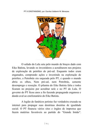 PT X CRISTIANISMO, por: Escriba Valdemir M. Menezes
O safado do Lula saiu pelo mundo de braços dado com
Eike Batista, levando os investidores a acreditarem nos projetos
de exploração de petróleo do pré-sal. Enquanto todos eram
enganados, comprando ações e investindo na exploração de
petróleo, a Petrobrás era saqueada pelo PT, e quando o mundo
abriu os olhos, Nem pré-sal, nem Petrobrás, somente
desemprego e resseção. O pilantra do Eike Batista faliu e todos
ficaram no prejuízo por acreditar nele e no PT do Lula. O
governo do PT ficou anos a fio fazendo propaganda enganosa e
dando aval ao estelionatário do Eike Batista.
A legião de fanáticos petistas faz verdadeira cruzada na
internet para propagar suas doutrinas doentias de igualdade
social. O PT financia vários sites e órgãos de imprensa que
fazem matérias favoráveis ao partido do “Grande Irmão”.
[ 95 ]
 