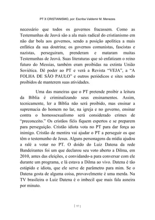 PT X CRISTIANISMO, por: Escriba Valdemir M. Menezes
necessário que todos os governos fracassem. Como as
Testemunhas de Jeová são a ala mais radical do cristianismo em
não dar bola aos governos, sendo a posição apolítica a mais
enfática da sua doutrina; os governos comunistas, fascistas e
nazistas, perseguiram, prenderam e mataram muitas
Testemunhas de Jeová. Suas literaturas que só enfatizam o reino
futuro do Messias, também eram proibidas na extinta União
Soviética. Dê poder ao PT e verá a Revista “VEJA”, a “A
FOLHA DE SÃO PAULO” e outros periódicos e sites sendo
proibidos de manterem suas atividades.
Uma das maneiras que o PT pretende proibir a leitura
da Bíblia é criminalizando seus ensinamentos. Assim,
tecnicamente, ler a Bíblia não será proibido, mas ensinar a
supremacia do homem no lar, na igreja e no governo, ensinar
contra o homossexualismo será considerado crimes de
“preconceito.” Os cristãos fiéis fiquem espertos e se preparem
para perseguição. Cristão idiota vota no PT para dar força ao
inimigo. Cristão de mentira vai ajudar o PT a perseguir os que
têm o testemunho de Jesus. Alguns personagens da mídia ajudou
a ralé a votar no PT. O doido do Luiz Datena da rede
Bandeirantes foi um que declarou seu voto aberto a Dilma, em
2010, antes das eleições, e convidando-a para conversar com ele
durante um programa, e lá estava a Dilma ao vivo. Datena é tão
estúpido e idiota, que ele serve de parâmetro para mim. Se o
Datena gosta de alguma coisa, provavelmente é uma merda. Na
TV brasileira o Luiz Datena é o imbecil que mais fala asneira
por minuto.
[ 97 ]
 
