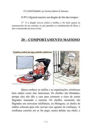 PT X CRISTIANISMO, por: Escriba Valdemir M. Menezes
O PT é figurativamente um dragão do fim dos tempos:
17 E o dragão irou-se contra a mulher, e foi fazer guerra ao
remanescente da sua semente, os que guardam os mandamentos de Deus, e
têm o testemunho de Jesus Cristo.
20 – COMPORTAMENTO MAFIOSO
Quem conhece as máfias e as organizações criminosas
bem sabem como elas funcionam. Os chefões são blindados,
porque eles não dão a cara para correrem o risco de serem
flagrados tramando a mutreta. Os chefões raramente são
flagrados em conversas telefônicas, ou filmagens, os chefes de
máfias colocam para este serviço seus agentes de confiança. A
confiança consiste em se for pego, nunca delatar seu chefe, e
[ 98 ]
 