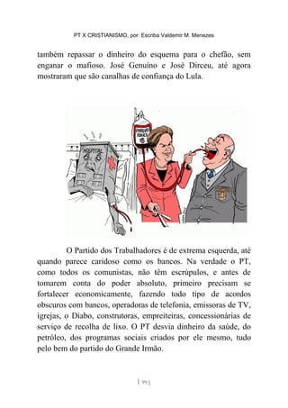 PT X CRISTIANISMO, por: Escriba Valdemir M. Menezes
também repassar o dinheiro do esquema para o chefão, sem
enganar o mafioso. José Genuíno e José Dirceu, até agora
mostraram que são canalhas de confiança do Lula.
O Partido dos Trabalhadores é de extrema esquerda, até
quando parece caridoso como os bancos. Na verdade o PT,
como todos os comunistas, não têm escrúpulos, e antes de
tomarem conta do poder absoluto, primeiro precisam se
fortalecer economicamente, fazendo todo tipo de acordos
obscuros com bancos, operadoras de telefonia, emissoras de TV,
igrejas, o Diabo, construtoras, empreiteiras, concessionárias de
serviço de recolha de lixo. O PT desvia dinheiro da saúde, do
petróleo, dos programas sociais criados por ele mesmo, tudo
pelo bem do partido do Grande Irmão.
[ 99 ]
 