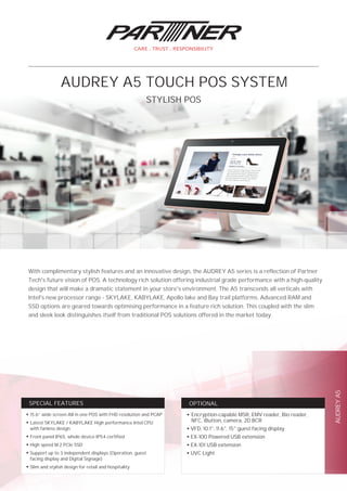 AUDREYA5
OPTIONALSPECIAL FEATURES
With complimentary stylish features and an innovative design, the AUDREY A5 series is a reflection of Partner
Tech's future vision of POS. A technology rich solution offering industrial grade performance with a high-quality
design that will make a dramatic statement in your store's environment. The A5 transcends all verticals with
Intel's new processor range - SKYLAKE, KABYLAKE, Apollo lake and Bay trail platforms. Advanced RAM and
SSD options are geared towards optimising performance in a feature rich solution. This coupled with the slim
and sleek look distinguishes itself from traditional POS solutions offered in the market today.
STYLISH POS
AUDREY A5 TOUCH POS SYSTEM
●
15.6” wide screen All in one POS with FHD resolution and PCAP
●
Latest SKYLAKE / KABYLAKE High performance Intel CPU
with fanless design
●
Front panel IP65, whole device IP54 certified
●
High speed M.2 PCIe SSD
●
Support up to 3 independent displays (Operation, guest
facing display and Digital Signage)
●
Slim and stylish design for retail and hospitality
●
Encryption-capable MSR, EMV reader, Bio reader,
NFC, iButton, camera, 2D BCR
●
VFD, 10.1", 11.6", 15" guest facing display
●
EX-100 Powered USB extension
●
EX-101 USB extension
●
UVC Light
 