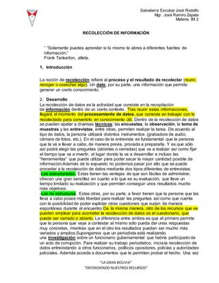 Salvatierra Escobar José Rodolfo
Mgr. José Ramiro Zapata
Materia: IM 2
“LA GRAN BOLIVIA”
“DEFENDIENDO NUESTROS RECURSOS”
RECOLECCIÓN DE INFORMACIÓN
“ “Solamente puedes aprender si tú mismo te abres a diferentes fuentes de
información.”
Frank Tankerton, atleta.
1. Introducción
La noción de recolección refiere al proceso y el resultado de recolectar (reunir,
recoger o cosechar algo). Un dato, por su parte, una información que permite
generar un cierto conocimiento. 1
2. Desarrollo
La recolección de datos es la actividad que consiste en la recopilación
de información dentro de un cierto contexto. Tras reunir estas informaciones,
llegará el momento del procesamiento de datos, que consiste en trabajar con lo
recolectado para convertirlo en conocimiento útil. Dentro de la recolección de datos
se pueden apelar a diversas técnicas: las encuestas, la observación, la toma de
muestras y las entrevistas, entre otras, permiten realizar la tarea. De acuerdo al
tipo de datos, la persona utilizará distintos instrumentos (grabadora de audio,
cámara de fotos, etc.). En el caso de la entrevista es fundamental que la persona
que la va a llevar a cabo, de manera previa, proceda a prepararla. Y es que sólo
así podrá elegir las preguntas (abiertas o cerradas) que va a realizar así como fijar
el tiempo que va a invertir, el lugar donde la va a desarrollar e incluso las
“herramientas” que puede utilizar para poder sacar la mayor cantidad posible de
información.Además de lo expuesto no podemos pasar por alto que se puede
proceder a la recolección de datos mediante dos tipos diferentes de entrevistas:
-Las estructuradas. Estas tienen las ventajas de que son fáciles de administrar,
ofrecen una gran sencillez en cuanto a lo que es su evaluación, que lleva un
tiempo limitado su realización y que permiten conseguir unos resultados mucho
más objetivos.
-Las no estructuras. Estas otras, por su parte, a favor tienen que la persona que las
lleva a cabo posee más libertad para realizar las preguntas así como que cuenta
con la posibilidad de poder explotar otras cuestiones que surjan de manera
espontánea durante el encuentro.De la misma manera, otro de los recursos que se
pueden emplear para acometer la recolección de datos es el cuestionario, que
puede ser cerrado o abierto. La diferencia entre ambos es que el primero permite
que la persona que vaya a contestar al mismo sólo pueda dar unas respuestas
muy concretas, mientras que en el otro los resultados puedan ser mucho más
variados y amplios.Supongamos que un periodista está realizando
una investigación sobre un funcionario gubernamental que habría participado de
un acto de corrupción. Para realizar su trabajo periodístico, inicia la recolección de
datos entrevistando a otros funcionarios, políticos opositores, policías y autoridades
judiciales. Además accede a documentos que le permiten probar el hecho. Una vez
 