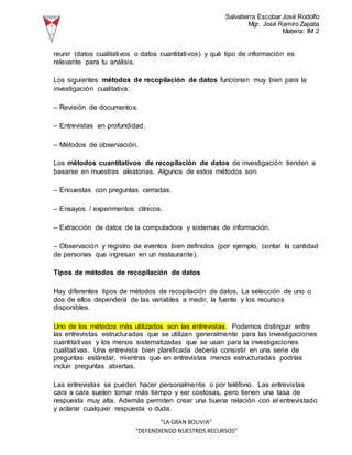 Salvatierra Escobar José Rodolfo
Mgr. José Ramiro Zapata
Materia: IM 2
“LA GRAN BOLIVIA”
“DEFENDIENDO NUESTROS RECURSOS”
reunir (datos cualitativos o datos cuantitativos) y qué tipo de información es
relevante para tu análisis.
Los siguientes métodos de recopilación de datos funcionan muy bien para la
investigación cualitativa:
– Revisión de documentos.
– Entrevistas en profundidad.
– Métodos de observación.
Los métodos cuantitativos de recopilación de datos de investigación tienden a
basarse en muestras aleatorias. Algunos de estos métodos son:
– Encuestas con preguntas cerradas.
– Ensayos / experimentos clínicos.
– Extracción de datos de la computadora y sistemas de información.
– Observación y registro de eventos bien definidos (por ejemplo, contar la cantidad
de personas que ingresan en un restaurante).
Tipos de métodos de recopilación de datos
Hay diferentes tipos de métodos de recopilación de datos. La selección de uno o
dos de ellos dependerá de las variables a medir, la fuente y los recursos
disponibles.
Uno de los métodos más utilizados son las entrevistas. Podemos distinguir entre
las entrevistas estructuradas que se utilizan generalmente para las investigaciones
cuantitativas y los menos sistematizadas que se usan para la investigaciones
cualitativas. Una entrevista bien planificada debería consistir en una serie de
preguntas estándar, mientras que en entrevistas menos estructuradas podrías
incluir preguntas abiertas.
Las entrevistas se pueden hacer personalmente o por teléfono. Las entrevistas
cara a cara suelen tomar más tiempo y ser costosas, pero tienen una tasa de
respuesta muy alta. Además permiten crear una buena relación con el entrevistado
y aclarar cualquier respuesta o duda.
 
