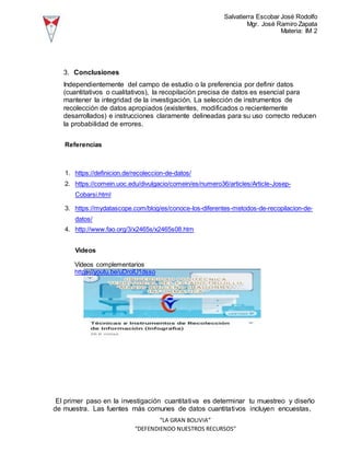 Salvatierra Escobar José Rodolfo
Mgr. José Ramiro Zapata
Materia: IM 2
“LA GRAN BOLIVIA”
“DEFENDIENDO NUESTROS RECURSOS”
3. Conclusiones
Independientemente del campo de estudio o la preferencia por definir datos
(cuantitativos o cualitativos), la recopilación precisa de datos es esencial para
mantener la integridad de la investigación. La selección de instrumentos de
recolección de datos apropiados (existentes, modificados o recientemente
desarrollados) e instrucciones claramente delineadas para su uso correcto reducen
la probabilidad de errores.
Referencias
1. https://definicion.de/recoleccion-de-datos/
2. https://comein.uoc.edu/divulgacio/comein/es/numero36/articles/Article-Josep-
Cobarsi.html
3. https://mydatascope.com/blog/es/conoce-los-diferentes-metodos-de-recopilacion-de-
datos/
4. http://www.fao.org/3/x2465s/x2465s08.htm
Videos
Vídeos complementarios
https://youtu.be/uDrolU1dsso
El primer paso en la investigación cuantitativa es determinar tu muestreo y diseño
de muestra. Las fuentes más comunes de datos cuantitativos incluyen encuestas,
 