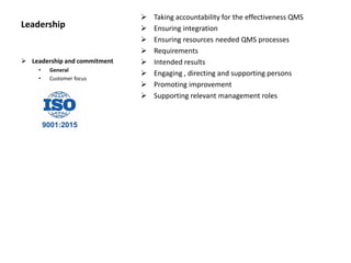 Leadership
 Taking accountability for the effectiveness QMS
 Ensuring integration
 Ensuring resources needed QMS processes
 Requirements
 Intended results
 Engaging , directing and supporting persons
 Promoting improvement
 Supporting relevant management roles
 Leadership and commitment
• General
• Customer focus
 