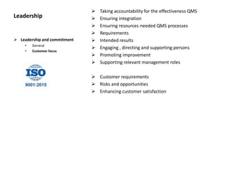 Leadership
 Taking accountability for the effectiveness QMS
 Ensuring integration
 Ensuring resources needed QMS processes
 Requirements
 Intended results
 Engaging , directing and supporting persons
 Promoting improvement
 Supporting relevant management roles
 Customer requirements
 Risks and opportunities
 Enhancing customer satisfaction
 Leadership and commitment
• General
• Customer focus
 
