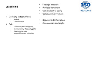 Leadership
• Strategic direction
• Provides framework
• Commitment to safety
• Continual improvement
• Documented information
• Communicate and apply
 Leadership and commitment
• General
• Customer focus
 Policy
• Establishing the quality policy
• Communicating the quality policy
• Organizational roles,
responsibilities and authorities
 